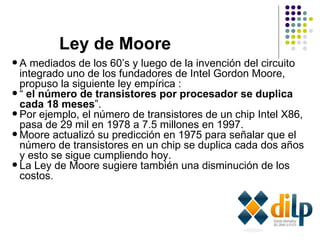 Ley de Moore A mediados de los 60’s y luego de la invención del circuito integrado uno de los fundadores de Intel Gordon Moore, propuso la siguiente ley empírica : “  el número de transistores por procesador se duplica cada 18 meses ”.  Por ejemplo, el número de transistores de un chip Intel X86, pasa de 29 mil en 1978 a 7.5 millones en 1997.  Moore actualizó su predicción en 1975 para señalar que el número de transistores en un chip se duplica cada dos años y esto se sigue cumpliendo hoy. La Ley de Moore sugiere también una disminución de los costos .  