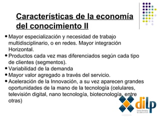 Características de la economía del conocimiento II Mayor especialización y necesidad de trabajo multidisciplinario, o en redes. Mayor integración Horizontal. Productos cada vez mas diferenciados según cada tipo de clientes (segmentos).  Variabilidad de la demanda Mayor valor agregado a través del servicio. Aceleración de la Innovación, a su vez aparecen grandes oportunidades de la mano de la tecnología (celulares, televisión digital, nano tecnología, biotecnología, entre otras)   
