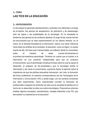 1.- TEMA
LAS TICS EN LA EDUCACIÓN
2.- ANTECEDENTES
La tecnología ha generado planteamientos y actitudes muy diferentes a lo largo
de la historia, hay épocas de escepticismo, de optimismo y de desasosiego
ante los logros y las posibilidades de la tecnología. En la actualidad la
tendencia casi general es de confianza absoluta. El auge de las nuevas formas
de comunicación que se está experimentando en los últimos tiempos, en el
marco de la llamada Sociedad de la Información, ejerce una fuerte influencia
hacia todos los ámbitos de la sociedad, la educación, como es lógico, no queda
exenta de ello. Se hace pues imprescindible una reflexión desde la universidad,
sobre el impacto de estas nuevas herramientas en
el proceso de enseñanza aprendizaje. Teniendo en cuenta que el acceso a la
información es una condición indispensable para que se produzca
el conocimiento; que el aprendizaje constituye la base sobre la cual se apoya el
desarrollo, el progreso de las sociedades y que la tecnología facilita la
información y por tanto el conocimiento, queremos llamar la atención sobre la
importancia de que las políticas educativas favorezcan, aún más, la formación
del futuro profesional, en estrecha correspondencia con las Tecnologías de la
Información y Comunicación (TIC) y desde luego, con los cambios constantes
que ellas experimentan. Sería imperdonable concebir la formación de
profesionales incapaces de enfrentar los retos que la sociedad le plantea por el
hecho de no desarrollar en ellos una cultura tecnológica. Proponemos entonces
analizar algunos conceptos, características, ventajas referentes a las TIC, que
demuestran su importancia en la educación.
 