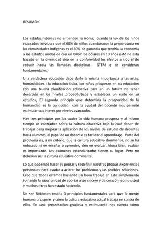 RESUMEN
Los estadounidenses no entienden la ironía, cuando la ley de los niños
rezagados involucra que el 60% de niños abandonaron la preparatoria en
las comunidades indígenas es el 80% de ganancia que tendría la economía
a los estados unidos de casi un billón de dólares en 10 años esto no esta
basado en la diversidad sino en la conformidad los efectos a sido el de
reducir hacia las llamadas disciplinas STEM q se consideran
fundamentales.
Una verdadera educación debe darle la misma importancia a las artes,
humanidades i la educación física, los niños prosperan en su educación
con una buena planificación educativa para en un futuro no tener
deserción el los niveles propedéuticos y establecer un éxito en su
estudios, El segundo principio que determina la prosperidad de la
humanidad es la curiosidad con la ayudad del docente nos permite
estimular sus interés por niveles avanzados.
Hay tres principios por los cuales la vida humana prospera y al mismo
tiempo se contradice sobre la cultura educativa bajo la cual deben de
trabajar para mejorar la aplicación de los niveles de estudio de decentes
hacia alumnos, el papel de un docente es facilitar el aprendizaje. Parte del
problema es, a mi criterio, que la cultura educativa dominante, no se ha
enfocado ni en enseñar o aprender, sino en evaluar. Ahora bien, evaluar
es importante. Los exámenes estandarizados tienen su lugar. Pero no
deberían ser la cultura educativa dominante.
Lo que podemos hacer es pensar y redefinir nuestras propias experiencias
personales para ayudar a aclarar los problemas y las posibles soluciones.
Creo que todos estamos haciendo un buen trabajo en este simplemente
tomando la oportunidad de aportar algo sincero y de corazón, como usted
y muchos otros han estado haciendo.
Sir Ken Robinson resalta 3 principios fundamentales para que la mente
humana prospere y cómo la cultura educativa actual trabaja en contra de
ellos. En una presentación graciosa y estimulante nos cuenta cómo
 