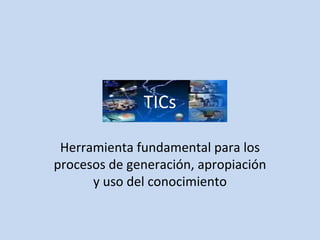 TICs Herramienta fundamental para los procesos de generación, apropiación y uso del conocimiento 