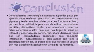 • Como sabemos la tecnología a avanzados a grandes pasos por
ejemplo antes teníamos que utilizar los computadores muy
gigantes y tenían muchos cables para que funcionaran bien,
pero en la actualidad la gran mayoría utiliza computadoras
portátiles, dispositivos móviles y no necesitamos tener un
cable conectado a ellos para que nos llegue la señal de
internet y poder navegar por internet, ahora utilizamos redes
que son computadoras conectadas para compartir
información. Considerando el gran avance que tiene la
tecnología hoy en día, se puede decir que ya todo se volverá
aún más digital e indispensable en la vida de los humanos.
20/11/2015 Ramos Moreno Yuritzy Andrea 1RM7 11
 