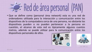 • Que se define como (personal área network) esta es una red de
ordenadores utilizada para la interacción y comunicación entre los
dispositivos de la computadora cerca de una persona, no obstante los
dispositivos pueden o no pueden pertenecer a la persona en
cuestión, el alcance de esta red es típicamente algunos cuantos
metros, además se puede utilizar para la comunicación entre los
dispositivos personales de ellos.
20/11/2015 Ramos Moreno Yuritzy Andrea 1RM7 7
 