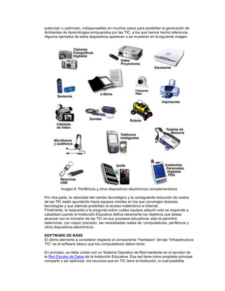 potencian u optimizan, indispensables en muchos casos para posibilitar la generación de
Ambientes de Aprendizajes enriquecidos por las TIC, a los que hemos hecho referencia.
Algunos ejemplos de estos dispositivos aparecen o se muestran en la siguiente imagen:
Imagen 6: Periféricos y otros dispositivos electrónicos complementarios
Por otra parte, la velocidad del cambio tecnológico y la consiguiente reducción de costos
de las TIC están apuntando hacia equipos móviles en los que convergen diversas
tecnologías y que además posibilitan el acceso inalámbrico a Internet.
Finalmente, la respuesta a la pregunta sobre cuáles equipos adquirir solo se responde a
cabalidad cuando la Institución Educativa defina claramente los objetivos que desea
alcanzar con la inclusión de las TIC en sus procesos educativos; esto le permitirá
determinar, con mayor precisión, las necesidades reales de: computadores, periféricos y
otros dispositivos electrónicos.
SOFTWARE DE BASE
El último elemento a considerar respecto al componente “Hardware” del eje “Infraestructura
TIC” es el software básico que los computadores deben tener.
En principio, se debe contar con un Sistema Operativo de Red residente en el servidor de
la Red Escolar de Datos de la Institución Educativa. Esa red tiene como propósito principal
compartir y así optimizar, los recursos que en TIC tiene la Institución, lo cual posibilita
 