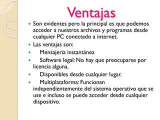 Ventajas
 Son evidentes pero la principal es que podemos
acceder a nuestros archivos y programas desde
cualquier PC conectado a internet.
 Las ventajas son:
 Mensajería instantánea
 Software legal: No hay que preocuparse por
licencia alguna.
 Disponibles desde cualquier lugar.
 Multiplataforma: Funcionan
independientemente del sistema operativo que se
use e incluso se puede acceder desde cualquier
dispositivo.
 