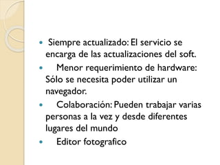  Siempre actualizado: El servicio se
encarga de las actualizaciones del soft.
 Menor requerimiento de hardware:
Sólo se necesita poder utilizar un
navegador.
 Colaboración: Pueden trabajar varias
personas a la vez y desde diferentes
lugares del mundo
 Editor fotografico
 