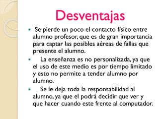 Desventajas
 Se pierde un poco el contacto físico entre
alumno profesor, que es de gran importancia
para captar las posibles aéreas de fallas que
presente el alumno.
 La enseñanza es no personalizada, ya que
el uso de este medio es por tiempo limitado
y esto no permite a tender alumno por
alumno.
 Se le deja toda la responsabilidad al
alumno, ya que el podrá decidir que ver y
que hacer cuando este frente al computador.
 