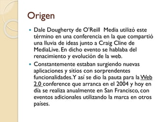 Origen
 Dale Dougherty de O’Reill Media utilizó este
término en una conferencia en la que compartió
una lluvia de ideas junto a Craig Cline de
MediaLive. En dicho evento se hablaba del
renacimiento y evolución de la web.
 Constantemente estaban surgiendo nuevas
aplicaciones y sitios con sorprendentes
funcionalidades.Y así se dio la pauta para la Web
2.0 conference que arranca en el 2004 y hoy en
día se realiza anualmente en San Francisco, con
eventos adicionales utilizando la marca en otros
países.
 