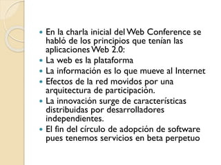  En la charla inicial del Web Conference se
habló de los principios que tenían las
aplicacionesWeb 2.0:
 La web es la plataforma
 La información es lo que mueve al Internet
 Efectos de la red movidos por una
arquitectura de participación.
 La innovación surge de características
distribuidas por desarrolladores
independientes.
 El fin del círculo de adopción de software
pues tenemos servicios en beta perpetuo
 