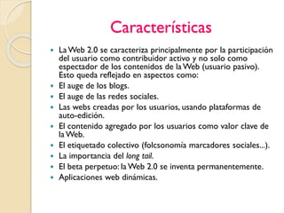 Características
 La Web 2.0 se caracteriza principalmente por la participación
del usuario como contribuidor activo y no solo como
espectador de los contenidos de la Web (usuario pasivo).
Esto queda reflejado en aspectos como:
 El auge de los blogs.
 El auge de las redes sociales.
 Las webs creadas por los usuarios, usando plataformas de
auto-edición.
 El contenido agregado por los usuarios como valor clave de
la Web.
 El etiquetado colectivo (folcsonomía marcadores sociales...).
 La importancia del long tail.
 El beta perpetuo: la Web 2.0 se inventa permanentemente.
 Aplicaciones web dinámicas.
 