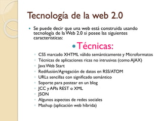 Tecnología de la web 2.0
 Se puede decir que una web está construida usando
tecnología de la Web 2.0 si posee las siguientes
características:
Técnicas:
◦ CSS marcado XHTML válido semánticamente y Microformatos
◦ Técnicas de aplicaciones ricas no intrusivas (como AJAX)
◦ JavaWeb Start
◦ Redifusión/Agregación de datos en RSS/ATOM
◦ URLs sencillas con significado semántico
◦ Soporte para postear en un blog
◦ JCC y APIs REST o XML
◦ JSON
◦ Algunos aspectos de redes sociales
◦ Mashup (aplicación web híbrida)
 