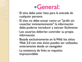 General:
◦ El sitio debe estar listo para la entrada de
cualquier persona
◦ El sitio no debe actuar como un "jardín sin
cosechar inminentemente": la información
debe poderse introducir y extraer fácilmente
◦ Los usuarios deberían controlar su propia
información
◦ Basada exclusivamente en la Web: los sitios
Web 2.0 con más éxito pueden ser utilizados
enteramente desde un navegador
◦ La existencia de links es requisito
imprescindible
 