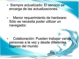  Siempre actualizado: El servicio se
encarga de las actualizaciones.
 Menor requerimiento de hardware:
Sólo se necesita poder utilizar un
navegador.
 Colaboración: Pueden trabajar varias
personas a la vez y desde diferentes
lugares del mundo

 