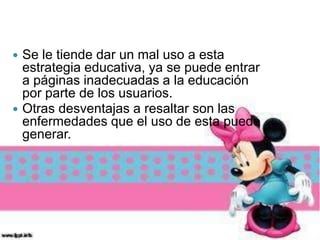  Se le tiende dar un mal uso a esta
estrategia educativa, ya se puede entrar
a páginas inadecuadas a la educación
por parte de los usuarios.
 Otras desventajas a resaltar son las
enfermedades que el uso de esta puede
generar.
 