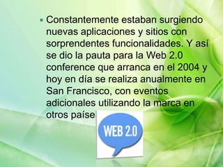  Constantemente estaban surgiendo
nuevas aplicaciones y sitios con
sorprendentes funcionalidades. Y así
se dio la pauta para la Web 2.0
conference que arranca en el 2004 y
hoy en día se realiza anualmente en
San Francisco, con eventos
adicionales utilizando la marca en
otros países.
 
