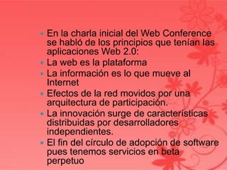  En la charla inicial del Web Conference
se habló de los principios que tenían las
aplicaciones Web 2.0:
 La web es la plataforma
 La información es lo que mueve al
Internet
 Efectos de la red movidos por una
arquitectura de participación.
 La innovación surge de características
distribuidas por desarrolladores
independientes.
 El fin del círculo de adopción de software
pues tenemos servicios en beta
perpetuo
 
