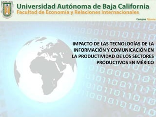 IMPACTO DE LAS TECNOLOGÍAS DE LA
 INFORMACIÓN Y COMUNICACIÓN EN
LA PRODUCTIVIDAD DE LOS SECTORES
         PRODUCTIVOS EN MÉXICO
 
