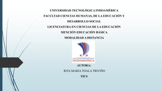 UNIVERSIDAD TECNOLÓGICA INDOAMÉRICA
FACULTAD CIENCIAS HUMANAS, DE LA EDUCACIÓN Y
DESARROLLO SOCIAL
LICENCIATURA EN CIENCIAS DE LA EDUCACIÓN
MENCIÓN EDUCACIÓN BÁSICA
MODALIDAD A DISTANCIA
AUTORA:
RITA MARIA TOALA TRIVIÑO
TICS
 