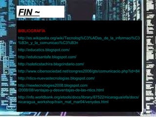 BIBLIOGRAFÍA http:// es.wikipedia.org / wiki / Tecnolog%C3 % ADas_de_la_informaci%C3 %B3n_ y_la_comunicaci%C3 %B3n   http:// educatics.blogspot.com /   http:// eduticsantafe.blogspot.com /   http:// soloticstachira.blogcindario.com /   http:// www.cibersociedad.net /congres2006/ gts / comunicacio.php?id =84   http:// ntics - nuevastecnologias.blogspot.com /   http://newtecnologies2008. blogspot.com /2008/08/ventajas-y-desventajas-de-las- ntics.html   http:// info.worldbank.org / etools / docs / library /87522/nicaragua/ efa / docs / nicaragua_workshop / train_mat_mar04 / venydes.html   FIN ~ 