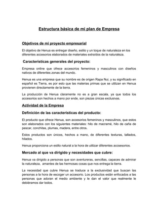 Estructura básica de mi plan de Empresa


Objetivos de mi proyecto empresarial
El objetivo de Henua es entregar diseño, estilo y un toque de naturaleza en los
diferentes accesorios elaborados de materiales extraídos de la naturaleza.

Características generales del proyecto:
Empresa online que ofrece accesorios femeninos y masculinos con diseños
nativos de diferentes zonas del mundo.

Henua es una empresa que su nombre es de origen Rapa Nui, y su significado en
español es Tierra, es por esto que las materias primas que se utilizan en Henua
provienen directamente de la tierra.

La producción de Henua claramente no es a gran escala, ya que todos los
accesorios son hechos a mano por ende, son piezas únicas exclusivas.

Actividad de la Empresa

Definición de las características del producto:
El producto que ofrece Henua, son accesorios femeninos y masculinos, que estos
son elaborados con los siguientes materiales: hilo de macramé, hilo de caña de
pescar, conchitas, plumas, madera, entre otros.

Estos productos son únicos, hechos a mano, de diferentes texturas, tallados,
hilados.

Henua proporciona un estilo natural a la hora de utilizar diferentes accsesorios.

Mercado al que va dirigido y necesidades que cubre:
Henua va dirigido a personas que son aventureras, sencillas, capaces de admirar
la naturaleza, amantes de las hermosas cosas que nos entrega la tierra.

La necesidad que cubre Henua se traduce a la exclusividad que buscan las
personas a la hora de escoger un accesorio. Los productos están enfocados a las
personas que adoran el medio ambiente y le dan el valor que realmente le
debiéramos dar todos.
 