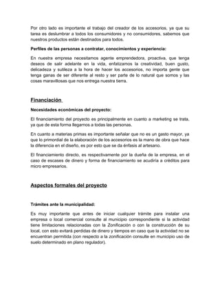 Por otro lado es importante el trabajo del creador de los accesorios, ya que su
tarea es deslumbrar a todos los consumidores y no consumidores, sabemos que
nuestros productos están destinados para todos.

Perfiles de las personas a contratar, conocimientos y experiencia:

En nuestra empresa necesitamos agente emprendedora, proactiva, que tenga
deseos de salir adelante en la vida, enfatizamos la creatividad, buen gusto,
delicadeza y sutileza a la hora de hacer los accesorios, no importa gente que
tenga ganas de ser diferente al resto y ser parte de lo natural que somos y las
cosas maravillosas que nos entrega nuestra tierra.



Financiación
Necesidades económicas del proyecto:

El financiamiento del proyecto es principalmente en cuanto a marketing se trata,
ya que de esta forma llegarnos a todas las personas.

En cuanto a materias primas es importante señalar que no es un gasto mayor, ya
que lo primordial de la elaboración de los accesorios es la mano de obra que hace
la diferencia en el diseño, es por esto que se da énfasis al artesano.

El financiamiento directo, es respectivamente por la dueña de la empresa, en el
caso de escases de dinero y forma de financiamiento se acudiría a créditos para
micro empresarios.



Aspectos formales del proyecto


Trámites ante la municipalidad:

Es muy importante que antes de iniciar cualquier trámite para instalar una
empresa o local comercial consulte al municipio correspondiente si la actividad
tiene limitaciones relacionadas con la Zonificación o con la construcción de su
local, con esto evitará perdidas de dinero y tiempos en caso que la actividad no se
encuentran permitida (con respecto a la zonificación consulte en municipio uso de
suelo determinado en plano regulador).
 