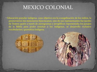 MEXICO COLONIAL
• Educación popular indígena, cuyo objetivo era la evangelización de los indios, la
   promovieron los misioneros franciscanos, uno de sus representantes fue Jacobo
   de Testera quién a través de pictogramas y jeroglíficos representaba los pasajes
   de la Biblia para poder enseñar a los indígenas, se desarrollo inclusive
   vocabularios y gramática indígena.
 