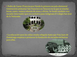  • Pedro de Gante (Franciscano) funda la primera escuela elemental
  (instrucción primaria) San Francisco en Texcoco en la que se enseña:
  letras, canto, música además de artes y oficios. Se fundó también una
  escuela (internado) que era exclusiva para indígenas el Colegio San José
  de lo Naturales.




  • La educación para las niñas estaba relegada hasta que Fray Juan de
  Zumárraga empieza a promover la fundación de escuelas exclusivas
  para ellas.
 