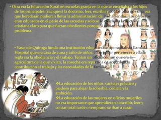• Otra era la Educación Rural en escuelas granja en la que se enseñaba a los hijos
   de los principales (caciques) la doctrina, leer, escribir y contar para que una vez
   que heredaran pudieran llevar la administración de las haciendas. Los plebeyos
   eran educados en el patio de las escuelas y solo se le enseñaba la doctrina
   cristiana claro para que fueran obedientes porque si sabían más podrían ser un
   problema.



  • Vasco de Quiroga funda una institución educativa de tipo socialista llamada
  Hospital que era casa de cuna y asilo de niños. Para poder pertenecer a ella la
  regla era la obediencia y el trabajo. Tenían un oficio común que era la
  agricultura de la que vivían, la cosecha era repartida de acuerdo a la
  contribución al trabajo y las necesidades de la familia:



                           La educación de los niños: carácter práctico y
                           piadoso para alejar la soberbia, codicia y la
                           ambición.
                           La educación de las mujeres en oficios mujeriles
                           no era importante que aprendieran a escribir, leer y
                           contar total tarde o temprano se iban a casar.
 