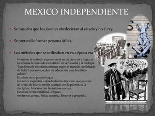 MEXICO INDEPENDIENTE
 Se buscaba que los jóvenes obedecieran al estado y no al rey.


 Se pretendía formar persona útiles.


 Los métodos que se utilizaban en esta época era:
    Promover el método experimental en las ciencias y depurar
    los abusos del método escolástico en la filosofía y la teología.
    "Lecciones de enseñanza mutua según el método combinado
    de Bell y Lancaster, o plan de educación para los niños
    pobres".
    Estudios en su propio hogar
    Los niños inquietos o desobedientes tuvieron que ponerse
    las orejas de burro, recibir castigos con la palmeta o la
    disciplina, hincarse con las manos en cruz.
    Estudios de matemáticas, lenguas
    modernas, griego, física, química, historia y geografía.
 