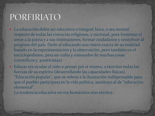  La educación debía ser educativa o integral; laica, o sea neutral
  respecto de todas las creencias religiosas, y nacional, para fomentar el
  amor a la patria y a sus instituciones, formar ciudadanos y contribuir al
  progreso del país. Darle al educando una visión exacta de su realidad
  basado en la experimentación y la observación, pero también en el
  enciclopedismo, para ser culto y conocedor de muchas cosas
  (científicos y positivistas).
 Educar era ayudar al niño a pensar por sí mismo, a ejercitar todas las
  fuerzas de su espíritu (desarrollando las capacidades físicas).
  "Educación popular", que se refería a la ilustración indispensable para
  que el pueblo participara en la vida política, sustituyo al de "educación
  elemental".
  La tendencia educativa no era humanista sino técnica.
 
