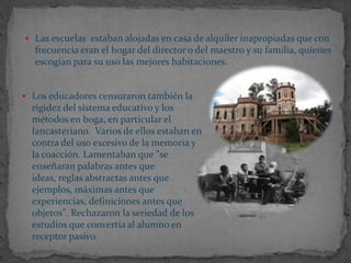  Las escuelas estaban alojadas en casa de alquiler inapropiadas que con
   frecuencia eran el hogar del director o del maestro y su familia, quienes
   escogían para su uso las mejores habitaciones.


 Los educadores censuraron también la
  rigidez del sistema educativo y los
  métodos en boga, en particular el
  lancasteriano. Varios de ellos estaban en
  contra del uso excesivo de la memoria y
  la coacción. Lamentaban que "se
  enseñaran palabras antes que
  ideas, reglas abstractas antes que
  ejemplos, máximas antes que
  experiencias, definiciones antes que
  objetos". Rechazaron la seriedad de los
  estudios que convertía al alumno en
  receptor pasivo.
 