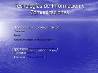  Televisión
 Radio
 Celular, Mensajes deTexto (Beeper)
.
 Informática (Información + Automática)
 Telemática (Internet)
 Interfaces (Multimedia,VoIP)
Tecnologías de Información y
Comunicaciones
- Tecnologías de comunicación
- Tecnologías de información
 