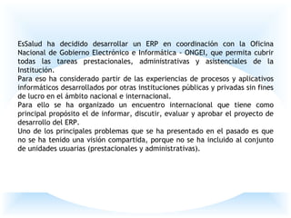 EsSalud ha decidido desarrollar un ERP en coordinación con la Oficina
Nacional de Gobierno Electrónico e Informática - ONGEI, que permita cubrir
todas las tareas prestacionales, administrativas y asistenciales de la
Institución.
Para eso ha considerado partir de las experiencias de procesos y aplicativos
informáticos desarrollados por otras instituciones públicas y privadas sin fines
de lucro en el ámbito nacional e internacional.
Para ello se ha organizado un encuentro internacional que tiene como
principal propósito el de informar, discutir, evaluar y aprobar el proyecto de
desarrollo del ERP.
Uno de los principales problemas que se ha presentado en el pasado es que
no se ha tenido una visión compartida, porque no se ha incluido al conjunto
de unidades usuarias (prestacionales y administrativas).
 