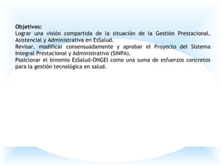 Objetivos:
Lograr una visión compartida de la situación de la Gestión Prestacional,
Asistencial y Administrativa en EsSalud.
Revisar, modificar consensuadamente y aprobar el Proyecto del Sistema
Integral Prestacional y Administrativo (SINPA).
Posicionar el binomio EsSalud-ONGEI como una suma de esfuerzos concretos
para la gestión tecnológica en salud.
 