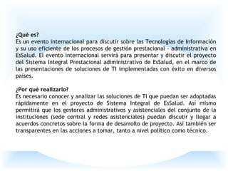 ¿Qué es?
Es un evento internacional para discutir sobre las Tecnologías de Información
y su uso eficiente de los procesos de gestión prestacional - administrativa en
EsSalud. El evento internacional servirá para presentar y discutir el proyecto
del Sistema Integral Prestacional adiministrativo de EsSalud, en el marco de
las presentaciones de soluciones de TI implementadas con éxito en diversos
países.
¿Por qué realizarlo?
Es necesario conocer y analizar las soluciones de TI que puedan ser adoptadas
rápidamente en el proyecto de Sistema Integral de EsSalud. Así mismo
permitirá que los gestores administrativos y asistenciales del conjunto de la
instituciones (sede central y redes asistenciales) puedan discutir y llegar a
acuerdos concretos sobre la forma de desarrollo de proyecto. Así también ser
transparentes en las acciones a tomar, tanto a nivel político como técnico.
 