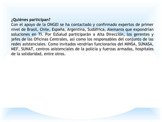 ¿Quiénes participan?
Con el apoyo de la ONGEI se ha contactado y confirmado expertos de primer
nivel de Brasil, Chile, España, Argentina, Sudáfrica, Alemania que expondrían
soluciones en TI. Por EsSalud participarán a Alta Dirección, los gerentes y
jefes de las Oficinas Centrales, así como los responsables del conjunto de las
redes asistenciales. Como invitados vendrían funcionarios del MINSA, SUNASA,
MEF, SUNAT, centros asistenciales de la policía y fuerzas armadas, hospitales
de la solidaridad, entre otros.
 