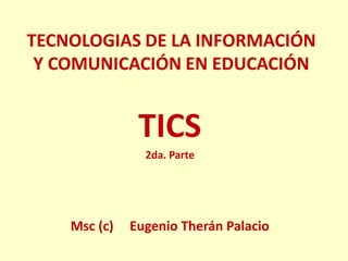 TECNOLOGIAS DE LA INFORMACIÓN Y COMUNICACIÓN EN EDUCACIÓN 
TICS 
2da. Parte 
Msc (c) Eugenio Therán Palacio 
 