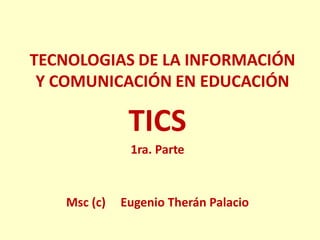 TECNOLOGIAS DE LA INFORMACIÓN Y COMUNICACIÓN EN EDUCACIÓN 
TICS 
1ra. Parte 
Msc (c) Eugenio Therán Palacio 
 