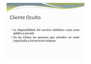 Cliente Oculto

 La disponibilidad del servicio telefónico varía entre
 público y privado
 En los Cybers las personas que atienden no están
 capacitadas y los servicios colapsan.
 