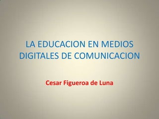 LA EDUCACION EN MEDIOS
DIGITALES DE COMUNICACION

     Cesar Figueroa de Luna
 
