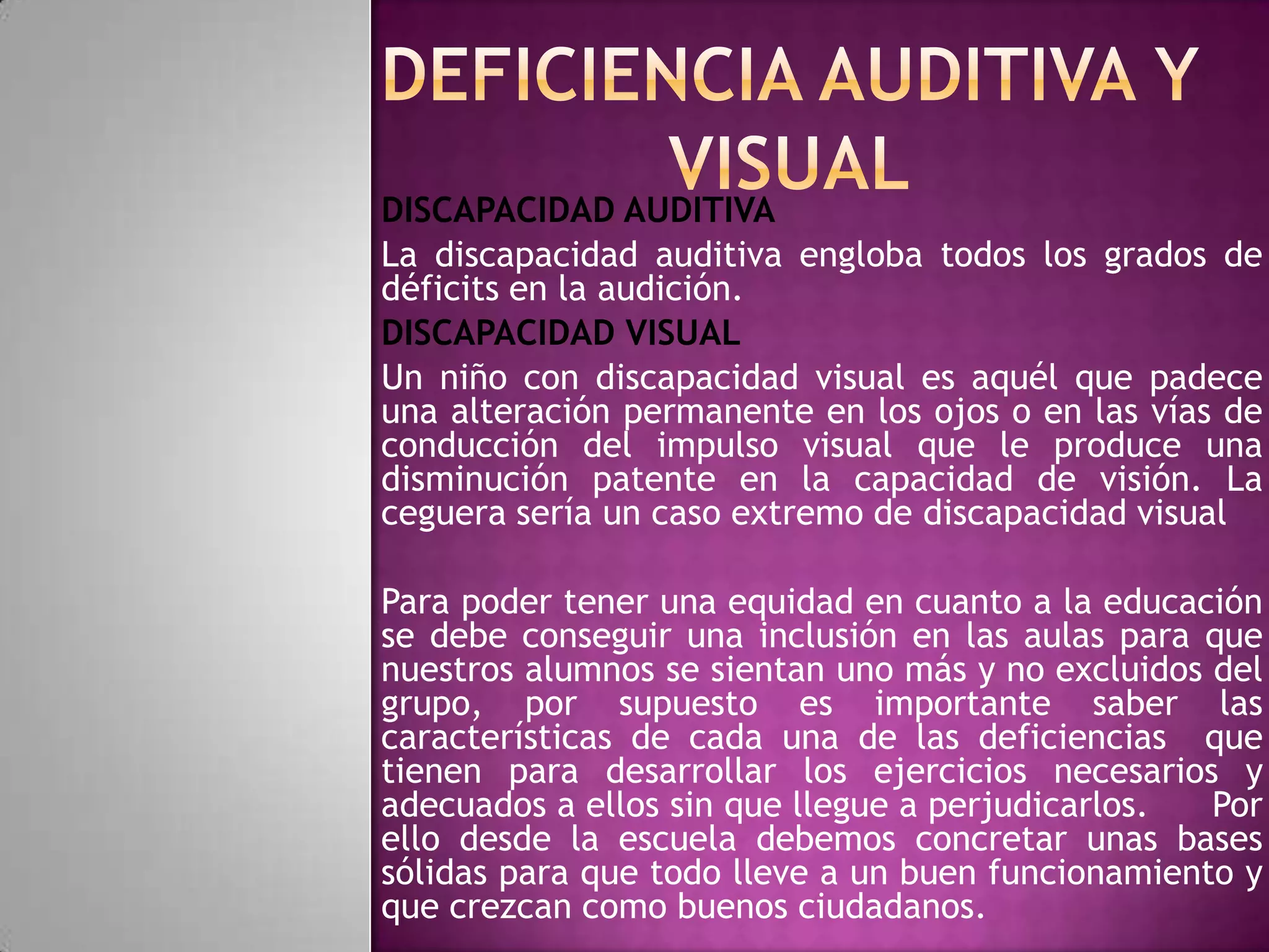 DISCAPACIDAD AUDITIVA
La discapacidad auditiva engloba todos los grados de
déficits en la audición.
DISCAPACIDAD VISUAL
Un niño con discapacidad visual es aquél que padece
una alteración permanente en los ojos o en las vías de
conducción del impulso visual que le produce una
disminución patente en la capacidad de visión. La
ceguera sería un caso extremo de discapacidad visual
Para poder tener una equidad en cuanto a la educación
se debe conseguir una inclusión en las aulas para que
nuestros alumnos se sientan uno más y no excluidos del
grupo, por supuesto es importante saber las
características de cada una de las deficiencias que
tienen para desarrollar los ejercicios necesarios y
adecuados a ellos sin que llegue a perjudicarlos.
Por
ello desde la escuela debemos concretar unas bases
sólidas para que todo lleve a un buen funcionamiento y
que crezcan como buenos ciudadanos.

 