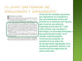 Criterios de inclusión: pacientes
que ingresaran en el hospital y
que no presentasen úlcera por
presión en el momento del ingreso,
que tuvieran una estancia
hospitalaria prevista de 7 días
como mínimo, que tuviesen la
movilidad y la actividad alteradas y
que quisieran participar en el
estudio voluntariamente.
Criterios de exclusión: se
estableció la no selección
de los pacientes ingresados en la
unidad de quemados debido a las
características especiales de
estos enfermos.
 