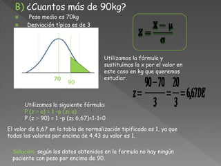 B) ¿Cuantos más de 90kg?
 Peso medio es 70kg
 Desviación típica es de 3
70
90
Utilizamos la siguiente fórmula:
P (z ˃ a) = 1 –p (z≤ a)
P (z ˃ 90) = 1 –p (z≤ 6,67)=1-1=0
Utilizamos la fórmula y
sustituimos la x por el valor en
este caso en kg que queremos
estudiar.
El valor de 6,67 en la tabla de normalización tipificada es 1, ya que
todos los valores por encima de 4,43 su valor es 1.
Solución: según los datos obtenidos en la formula no hay ningún
paciente con peso por encima de 90.
 