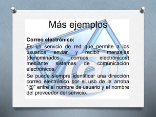 Correo electrónico:
Es un servicio de red que permite a los
usuarios enviar y recibir mensajes
(denominados correos electrónicos)
mediante sistemas de comunicación
electrónicos.
Se puede siempre identificar una dirección
correo electrónico por el uso de la arroba
"@" entre el nombre de usuario y el nombre
del proveedor del servicio.
Más ejemplos
 