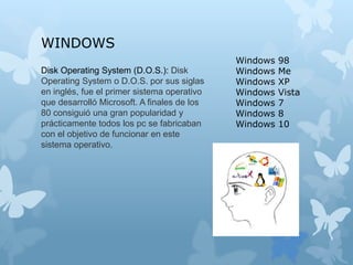Disk Operating System (D.O.S.): Disk
Operating System o D.O.S. por sus siglas
en inglés, fue el primer sistema operativo
que desarrolló Microsoft. A finales de los
80 consiguió una gran popularidad y
prácticamente todos los pc se fabricaban
con el objetivo de funcionar en este
sistema operativo.
WINDOWS
Windows 98
Windows Me
Windows XP
Windows Vista
Windows 7
Windows 8
Windows 10
 