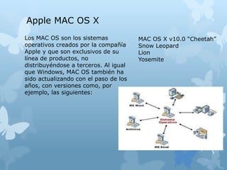 Los MAC OS son los sistemas
operativos creados por la compañía
Apple y que son exclusivos de su
línea de productos, no
distribuyéndose a terceros. Al igual
que Windows, MAC OS también ha
sido actualizando con el paso de los
años, con versiones como, por
ejemplo, las siguientes:
Apple MAC OS X
MAC OS X v10.0 “Cheetah”
Snow Leopard
Lion
Yosemite
 