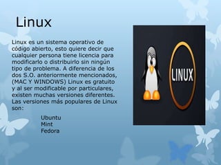 Linux es un sistema operativo de
código abierto, esto quiere decir que
cualquier persona tiene licencia para
modificarlo o distribuirlo sin ningún
tipo de problema. A diferencia de los
dos S.O. anteriormente mencionados,
(MAC Y WINDOWS) Linux es gratuito
y al ser modificable por particulares,
existen muchas versiones diferentes.
Las versiones más populares de Linux
son:
Linux
Ubuntu
Mint
Fedora
 
