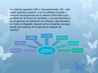 Un sistema operativo (SO o, frecuentemente, OS —del
inglés operating system—) es el software principal o
conjunto de programas de un sistema informático que
gestiona los recursos de hardware y provee servicios a
los programas de aplicación de software, ejecutándose
en modo privilegiado respecto de los restantes (aunque
puede que parte de él se ejecute en espacio de
usuario)
 