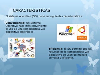 CARACTERISTICAS
El sistema operativo (SO) tiene las siguientes características:
Conveniencia: Un Sistema
Operativo hace más conveniente
el uso de una computadora y/o
dispositivo electrónico
Eficiencia: El SO permite que los
recursos de la computadora y/o
dispositivo se usen de manera
correcta y eficiente.
 