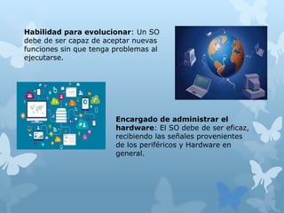 Habilidad para evolucionar: Un SO
debe de ser capaz de aceptar nuevas
funciones sin que tenga problemas al
ejecutarse.
Encargado de administrar el
hardware: El SO debe de ser eficaz,
recibiendo las señales provenientes
de los periféricos y Hardware en
general.
 